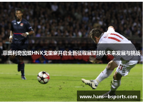 菲奥利奇加盟HNK戈里察开启全新征程展望球队未来发展与挑战 菲奥利奇加盟HNK戈里察开启全新征程展望球队未来发展与挑战