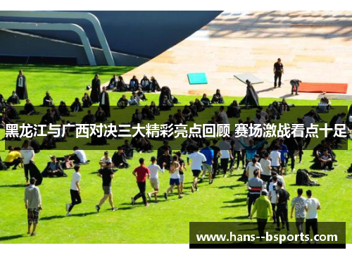 黑龙江与广西对决三大精彩亮点回顾 赛场激战看点十足