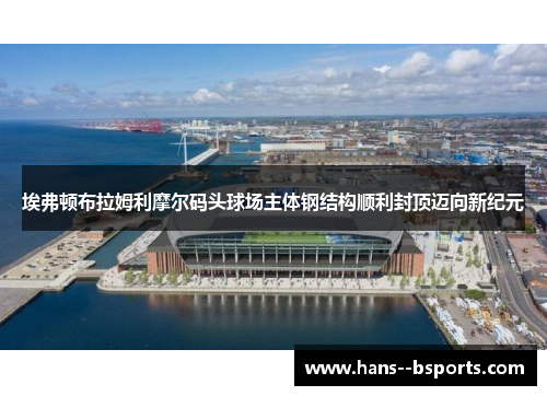 埃弗顿布拉姆利摩尔码头球场主体钢结构顺利封顶迈向新纪元 埃弗顿布拉姆利摩尔码头球场主体钢结构顺利封顶迈向新纪元